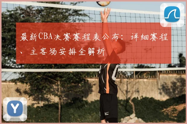 最新CBA决赛赛程表公布：详细赛程、主客场安排全解析