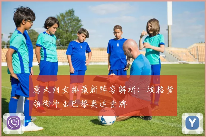 意大利女排最新阵容解析：埃格努领衔冲击巴黎奥运金牌