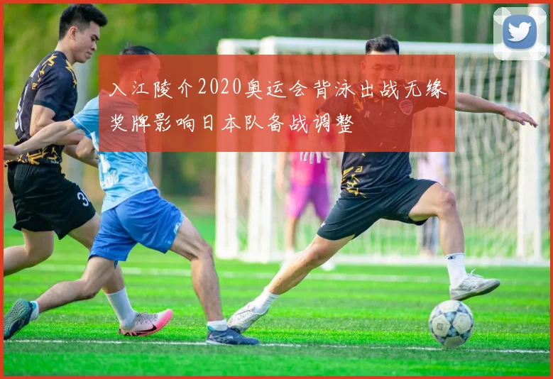 入江陵介2020奥运会背泳出战无缘奖牌影响日本队备战调整