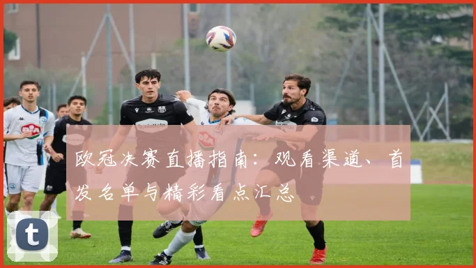 欧冠决赛直播指南：观看渠道、首发名单与精彩看点汇总
